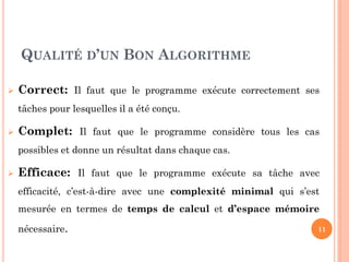 QUALITÉ D’UN BON ALGORITHME


Correct: Il faut que le programme exécute correctement ses
tâches pour lesquelles il a été conçu.



Complet: Il faut que le programme considère tous les cas
possibles et donne un résultat dans chaque cas.



Efficace: Il faut que le programme exécute sa tâche avec
efficacité, c’est-à-dire avec une complexité minimal qui s’est
mesurée en termes de temps de calcul et d’espace mémoire
nécessaire.

11

 