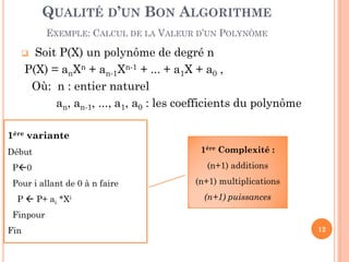 QUALITÉ D’UN BON ALGORITHME
EXEMPLE: CALCUL DE LA VALEUR D’UN POLYNÔME

Soit P(X) un polynôme de degré n
P(X) = anXn + an-1Xn-1 + ... + a1X + a0 ,
Où: n : entier naturel
an, an-1, ..., a1, a0 : les coefficients du polynôme



1ère variante
Début

1ère Complexité :

P0

(n+1) additions

Pour i allant de 0 à n faire
P  P+ ai *Xi

(n+1) multiplications

(n+1) puissances

Finpour
Fin

12

 