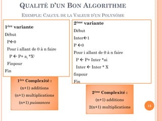 QUALITÉ D’UN BON ALGORITHME
EXEMPLE: CALCUL DE LA VALEUR D’UN POLYNÔME
1ère variante
Début

2ème variante
Début
Inter1

P0
Pour i allant de 0 à n faire
P  P+ ai

*Xi

Finpour
Fin

P 0
Pour i allant de 0 à n faire
P  P+ Inter *ai
Inter  Inter * X
finpour

1ère Complexité :
(n+1) additions
(n+1) multiplications
(n+1) puissances

Fin
2ème Complexité :
(n+1) additions
2(n+1) multiplications

13

 