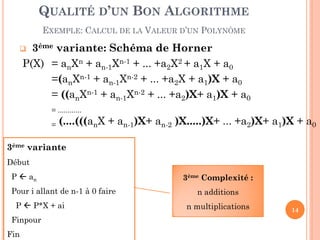 QUALITÉ D’UN BON ALGORITHME
EXEMPLE: CALCUL DE LA VALEUR D’UN POLYNÔME

3ème variante: Schéma de Horner
P(X) = anXn + an-1Xn-1 + ... +a2X2 + a1X + a0
=(anXn-1 + an-1Xn-2 + ... +a2X + a1)X + a0
= ((anXn-1 + an-1Xn-2 + ... +a2)X+ a1)X + a0



= ............
=

(....(((anX + an-1)X+ an-2 )X.....)X+ ... +a2)X+ a1)X + a0

3ème variante
Début

P  an
Pour i allant de n-1 à 0 faire
P  P*X + ai
Finpour
Fin

3ème Complexité :
n additions
n multiplications

14

 