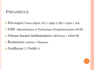 PRÉAMBULE


Pré-requis: Cours (Algo1, S1) + (Algo 2, S2) + (Aglo 1, S4).



UEF: Algorithmique et Technologie d’Implémentation (ALTI)



Volume horaire hebdomadaire: 3H Cours + 1H30 TD



Évaluation: continu + Examen.



Coefficient 1, Crédit 4

2

 