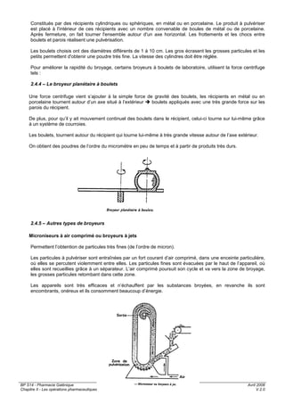 BP S14 - Pharmacie Galénique
Chapitre II - Les opérations pharmaceutiques
Avril 2008
V.2.0
11 / 34
Constitués par des récipients cylindriques ou sphériques, en métal ou en porcelaine. Le produit à pulvériser
est placé à l'intérieur de ces récipients avec un nombre convenable de boules de métal ou de porcelaine.
Après fermeture, on fait tourner l'ensemble autour d'un axe horizontal. Les frottements et les chocs entre
boulets et parois réalisent une pulvérisation.
Les boulets choisis ont des diamètres différents de 1 à 10 cm. Les gros écrasent les grosses particules et les
petits permettent d'obtenir une poudre très fine. La vitesse des cylindres doit être réglée.
Pour améliorer la rapidité du broyage, certains broyeurs à boulets de laboratoire, utilisent la force centrifuge
tels :
2.4.4 – Le broyeur planétaire à boulets
Une force centrifuge vient s’ajouter à la simple force de gravité des boulets, les récipients en métal ou en
porcelaine tournent autour d’un axe situé à l’extérieur boulets appliqués avec une très grande force sur les
parois du récipient.
De plus, pour qu’il y ait mouvement continuel des boulets dans le récipient, celui-ci tourne sur lui-même grâce
à un système de courroies.
Les boulets, tournent autour du récipient qui tourne lui-même à très grande vitesse autour de l’axe extérieur.
On obtient des poudres de l’ordre du micromètre en peu de temps et à partir de produits très durs.
2.4.5 – Autres types de broyeurs
Microniseurs à air comprimé ou broyeurs à jets
Permettent l’obtention de particules très fines (de l’ordre de micron).
Les particules à pulvériser sont entraînées par un fort courant d’air comprimé, dans une enceinte particulière,
où elles se percutent violemment entre elles. Les particules fines sont évacuées par le haut de l’appareil, où
elles sont recueillies grâce à un séparateur. L’air comprimé poursuit son cycle et va vers la zone de broyage,
les grosses particules retombant dans cette zone.
Les appareils sont très efficaces et n’échauffent par les substances broyées, en revanche ils sont
encombrants, onéreux et ils consomment beaucoup d’énergie.
 