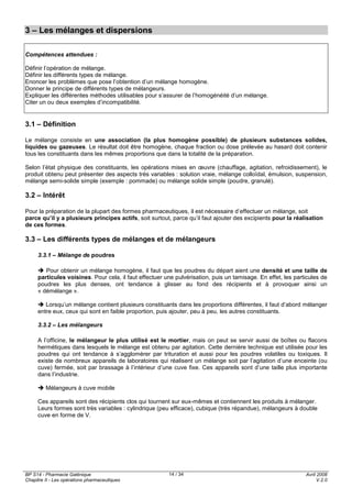 BP S14 - Pharmacie Galénique
Chapitre II - Les opérations pharmaceutiques
Avril 2008
V.2.0
14 / 34
3 – Les mélanges et dispersions
Compétences attendues :
Définir l’opération de mélange.
Définir les différents types de mélange.
Enoncer les problèmes que pose l’obtention d’un mélange homogène.
Donner le principe de différents types de mélangeurs.
Expliquer les différentes méthodes utilisables pour s’assurer de l’homogénéité d’un mélange.
Citer un ou deux exemples d’incompatibilité.
3.1 – Définition
Le mélange consiste en une association (la plus homogène possible) de plusieurs substances solides,
liquides ou gazeuses. Le résultat doit être homogène, chaque fraction ou dose prélevée au hasard doit contenir
tous les constituants dans les mêmes proportions que dans la totalité de la préparation.
Selon l’état physique des constituants, les opérations mises en œuvre (chauffage, agitation, refroidissement), le
produit obtenu peut présenter des aspects très variables : solution vraie, mélange colloïdal, émulsion, suspension,
mélange semi-solide simple (exemple : pommade) ou mélange solide simple (poudre, granulé).
3.2 – Intérêt
Pour la préparation de la plupart des formes pharmaceutiques, il est nécessaire d’effectuer un mélange, soit
parce qu’il y a plusieurs principes actifs, soit surtout, parce qu’il faut ajouter des excipients pour la réalisation
de ces formes.
3.3 – Les différents types de mélanges et de mélangeurs
3.3.1 – Mélange de poudres
Pour obtenir un mélange homogène, il faut que les poudres du départ aient une densité et une taille de
particules voisines. Pour cela, il faut effectuer une pulvérisation, puis un tamisage. En effet, les particules de
poudres les plus denses, ont tendance à glisser au fond des récipients et à provoquer ainsi un
« démélange ».
Lorsqu’un mélange contient plusieurs constituants dans les proportions différentes, il faut d’abord mélanger
entre eux, ceux qui sont en faible proportion, puis ajouter, peu à peu, les autres constituants.
3.3.2 – Les mélangeurs
A l’officine, le mélangeur le plus utilisé est le mortier, mais on peut se servir aussi de boîtes ou flacons
hermétiques dans lesquels le mélange est obtenu par agitation. Cette dernière technique est utilisée pour les
poudres qui ont tendance à s’agglomérer par trituration et aussi pour les poudres volatiles ou toxiques. Il
existe de nombreux appareils de laboratoires qui réalisent un mélange soit par l’agitation d’une enceinte (ou
cuve) fermée, soit par brassage à l’intérieur d’une cuve fixe. Ces appareils sont d’une taille plus importante
dans l’industrie.
Mélangeurs à cuve mobile
Ces appareils sont des récipients clos qui tournent sur eux-mêmes et contiennent les produits à mélanger.
Leurs formes sont très variables : cylindrique (peu efficace), cubique (très répandue), mélangeurs à double
cuve en forme de V.
 