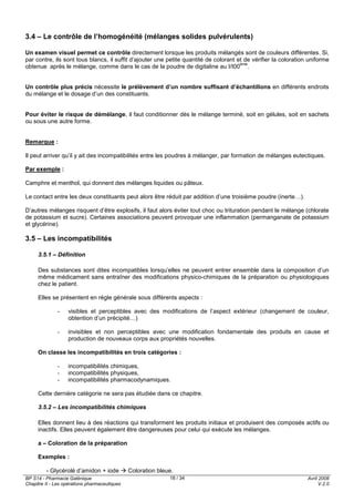 BP S14 - Pharmacie Galénique
Chapitre II - Les opérations pharmaceutiques
Avril 2008
V.2.0
18 / 34
3.4 – Le contrôle de l’homogénéité (mélanges solides pulvérulents)
Un examen visuel permet ce contrôle directement lorsque les produits mélangés sont de couleurs différentes. Si,
par contre, ils sont tous blancs, il suffit d’ajouter une petite quantité de colorant et de vérifier la coloration uniforme
obtenue après le mélange, comme dans le cas de la poudre de digitaline au I/I00
ème
.
Un contrôle plus précis nécessite le prélèvement d’un nombre suffisant d’échantillons en différents endroits
du mélange et le dosage d’un des constituants.
Pour éviter le risque de démélange, il faut conditionner dès le mélange terminé, soit en gélules, soit en sachets
ou sous une autre forme.
Remarque :
Il peut arriver qu’il y ait des incompatibilités entre les poudres à mélanger, par formation de mélanges eutectiques.
Par exemple :
Camphre et menthol, qui donnent des mélanges liquides ou pâteux.
Le contact entre les deux constituants peut alors être réduit par addition d’une troisième poudre (inerte…).
D’autres mélanges risquent d’être explosifs, il faut alors éviter tout choc ou trituration pendant le mélange (chlorate
de potassium et sucre). Certaines associations peuvent provoquer une inflammation (permanganate de potassium
et glycérine).
3.5 – Les incompatibilités
3.5.1 – Définition
Des substances sont dites incompatibles lorsqu’elles ne peuvent entrer ensemble dans la composition d’un
même médicament sans entraîner des modifications physico-chimiques de la préparation ou physiologiques
chez le patient.
Elles se présentent en règle générale sous différents aspects :
- visibles et perceptibles avec des modifications de l’aspect extérieur (changement de couleur,
obtention d’un précipité…)
- invisibles et non perceptibles avec une modification fondamentale des produits en cause et
production de nouveaux corps aux propriétés nouvelles.
On classe les incompatibilités en trois catégories :
- incompatibilités chimiques,
- incompatibilités physiques,
- incompatibilités pharmacodynamiques.
Cette dernière catégorie ne sera pas étudiée dans ce chapitre.
3.5.2 – Les incompatibilités chimiques
Elles donnent lieu à des réactions qui transforment les produits initiaux et produisent des composés actifs ou
inactifs. Elles peuvent également être dangereuses pour celui qui exécute les mélanges.
a – Coloration de la préparation
Exemples :
- Glycérolé d’amidon + iode Coloration bleue.
 