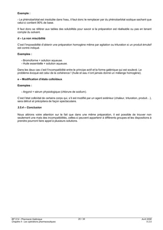 BP S14 - Pharmacie Galénique
Chapitre II - Les opérations pharmaceutiques
Avril 2008
V.2.0
20 / 34
Exemple :
- Le phénobarbital est insoluble dans l’eau, il faut donc le remplacer par du phénobarbital sodique sachant que
celui-ci contient 90% de base.
Il faut donc se référer aux tables des solubilités pour savoir si la préparation est réalisable ou pas en tenant
compte du solvant.
d – La non miscibilité
C’est l’impossibilité d’obtenir une préparation homogène même par agitation ou trituration si un produit émulsif
est contre indiqué.
Exemples :
- Bromoforme + solution aqueuse.
- Huile essentielle + solution aqueuse.
Dans les deux cas c’est l’incompatibilité entre le principe actif et la forme galénique qui est soulevé. Le
problème évoqué est celui de la cohérence ! (huile et eau n’ont jamais donné un mélange homogène).
e – Modification d’états colloïdaux
Exemples :
- Argyrol + sérum physiologique (chlorure de sodium).
C’est l’état colloïdal de certains corps qui, s’il est modifié par un agent extérieur (chaleur, trituration, produit…),
sera détruit et précipitera de façon spectaculaire.
3.5.4 – Conclusion
Nous attirons votre attention sur le fait que dans une même préparation, il est possible de trouver non
seulement une mais des incompatibilités, celles-ci peuvent appartenir à différents groupes et les dispositions à
prendre pourront faire appel à plusieurs solutions.
 