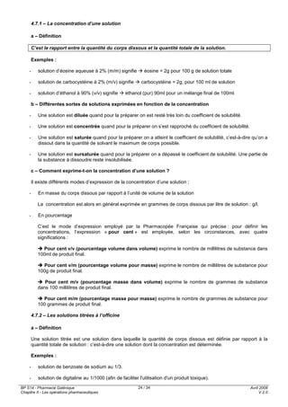 BP S14 - Pharmacie Galénique
Chapitre II - Les opérations pharmaceutiques
Avril 2008
V.2.0
24 / 34
4.7.1 – La concentration d’une solution
a – Définition
C’est le rapport entre la quantité du corps dissous et la quantité totale de la solution.
Exemples :
- solution d’éosine aqueuse à 2% (m/m) signifie éosine = 2g pour 100 g de solution totale
- solution de carbocystéine à 2% (m/v) signifie carbocystéine = 2g, pour 100 ml de solution
- solution d’éthanol à 90% (v/v) signifie éthanol (pur) 90ml pour un mélange final de 100ml.
b – Différentes sortes de solutions exprimées en fonction de la concentration
- Une solution est diluée quand pour la préparer on est resté très loin du coefficient de solubilité.
- Une solution est concentrée quand pour la préparer on s’est rapproché du coefficient de solubilité.
- Une solution est saturée quand pour la préparer on a atteint le coefficient de solubilité, c’est-à-dire qu’on a
dissout dans la quantité de solvant le maximum de corps possible.
- Une solution est sursaturée quand pour la préparer on a dépassé le coefficient de solubilité. Une partie de
la substance à dissoudre reste insolubilisée.
c – Comment exprime-t-on la concentration d’une solution ?
Il existe différents modes d’expression de la concentration d’une solution ;
- En masse du corps dissous par rapport à l’unité de volume de la solution
La concentration est alors en général exprimée en grammes de corps dissous par litre de solution : g/l.
- En pourcentage
C’est le mode d’expression employé par la Pharmacopée Française qui précise : pour définir les
concentrations, l’expression « pour cent » est employée, selon les circonstances, avec quatre
significations :
Pour cent v/v (pourcentage volume dans volume) exprime le nombre de millilitres de substance dans
100ml de produit final.
Pour cent v/m (pourcentage volume pour masse) exprime le nombre de millilitres de substance pour
100g de produit final.
Pour cent m/v (pourcentage masse dans volume) exprime le nombre de grammes de substance
dans 100 millilitres de produit final.
Pour cent m/m (pourcentage masse pour masse) exprime le nombre de grammes de substance pour
100 grammes de produit final.
4.7.2 – Les solutions titrées à l’officine
a – Définition
Une solution titrée est une solution dans laquelle la quantité de corps dissous est définie par rapport à la
quantité totale de solution : c’est-à-dire une solution dont la concentration est déterminée.
Exemples :
- solution de benzoate de sodium au 1/3.
- solution de digitaline au 1/1000 (afin de faciliter l'utilisation d'un produit toxique).
 