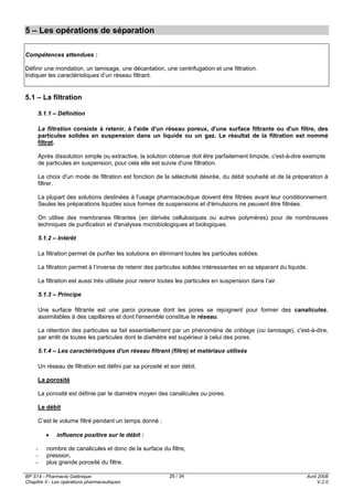BP S14 - Pharmacie Galénique
Chapitre II - Les opérations pharmaceutiques
Avril 2008
V.2.0
26 / 34
5 – Les opérations de séparation
Compétences attendues :
Définir une mondation, un tamisage, une décantation, une centrifugation et une filtration.
Indiquer les caractéristiques d’un réseau filtrant.
5.1 – La filtration
5.1.1 – Définition
La filtration consiste à retenir, à l'aide d'un réseau poreux, d'une surface filtrante ou d'un filtre, des
particules solides en suspension dans un liquide ou un gaz. Le résultat de la filtration est nommé
filtrat.
Après dissolution simple ou extractive, la solution obtenue doit être parfaitement limpide, c'est-à-dire exempte
de particules en suspension, pour cela elle est suivie d'une filtration.
Le choix d'un mode de filtration est fonction de la sélectivité désirée, du débit souhaité et de la préparation à
filtrer.
La plupart des solutions destinées à l'usage pharmaceutique doivent être filtrées avant leur conditionnement.
Seules les préparations liquides sous formes de suspensions et d'émulsions ne peuvent être filtrées.
On utilise des membranes filtrantes (en dérivés cellulosiques ou autres polymères) pour de nombreuses
techniques de purification et d'analyses microbiologiques et biologiques.
5.1.2 – Intérêt
La filtration permet de purifier les solutions en éliminant toutes les particules solides.
La filtration permet à l’inverse de retenir des particules solides intéressantes en se séparant du liquide.
La filtration est aussi très utilisée pour retenir toutes les particules en suspension dans l’air.
5.1.3 – Principe
Une surface filtrante est une paroi poreuse dont les pores se rejoignent pour former des canalicules,
assimilables à des capillaires et dont l'ensemble constitue le réseau.
La rétention des particules se fait essentiellement par un phénomène de criblage (ou tamisage), c'est-à-dire,
par arrêt de toutes les particules dont le diamètre est supérieur à celui des pores.
5.1.4 – Les caractéristiques d'un réseau filtrant (filtre) et matériaux utilisés
Un réseau de filtration est défini par sa porosité et son débit.
La porosité
La porosité est définie par le diamètre moyen des canalicules ou pores.
Le débit
C’est le volume filtré pendant un temps donné :
• influence positive sur le débit :
- nombre de canalicules et donc de la surface du filtre,
- pression,
- plus grande porosité du filtre.
 