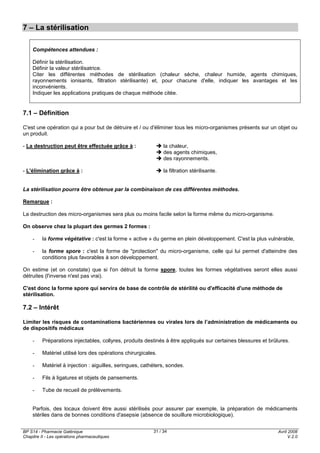 BP S14 - Pharmacie Galénique
Chapitre II - Les opérations pharmaceutiques
Avril 2008
V.2.0
31 / 34
7 – La stérilisation
Compétences attendues :
Définir la stérilisation.
Définir la valeur stérilisatrice.
Citer les différentes méthodes de stérilisation (chaleur sèche, chaleur humide, agents chimiques,
rayonnements ionisants, filtration stérilisante) et, pour chacune d'elle, indiquer les avantages et les
inconvénients.
Indiquer les applications pratiques de chaque méthode citée.
7.1 – Définition
C'est une opération qui a pour but de détruire et / ou d'éliminer tous les micro-organismes présents sur un objet ou
un produit.
- La destruction peut être effectuée grâce à : la chaleur,
des agents chimiques,
des rayonnements.
- L'élimination grâce à : la filtration stérilisante.
La stérilisation pourra être obtenue par la combinaison de ces différentes méthodes.
Remarque :
La destruction des micro-organismes sera plus ou moins facile selon la forme même du micro-organisme.
On observe chez la plupart des germes 2 formes :
- la forme végétative : c'est la forme « active » du germe en plein développement. C'est la plus vulnérable,
- la forme spore : c'est la forme de "protection" du micro-organisme, celle qui lui permet d'atteindre des
conditions plus favorables à son développement.
On estime (et on constate) que si l'on détruit la forme spore, toutes les formes végétatives seront elles aussi
détruites (l'inverse n'est pas vrai).
C'est donc la forme spore qui servira de base de contrôle de stérilité ou d'efficacité d'une méthode de
stérilisation.
7.2 – Intérêt
Limiter les risques de contaminations bactériennes ou virales lors de l’administration de médicaments ou
de dispositifs médicaux
- Préparations injectables, collyres, produits destinés à être appliqués sur certaines blessures et brûlures.
- Matériel utilisé lors des opérations chirurgicales.
- Matériel à injection : aiguilles, seringues, cathéters, sondes.
- Fils à ligatures et objets de pansements.
- Tube de recueil de prélèvements.
Parfois, des locaux doivent être aussi stérilisés pour assurer par exemple, la préparation de médicaments
stériles dans de bonnes conditions d'asepsie (absence de souillure microbiologique).
 