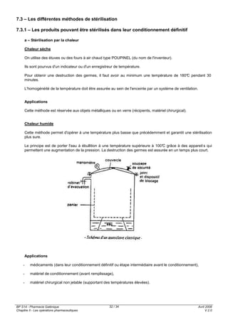 BP S14 - Pharmacie Galénique
Chapitre II - Les opérations pharmaceutiques
Avril 2008
V.2.0
32 / 34
7.3 – Les différentes méthodes de stérilisation
7.3.1 – Les produits pouvant être stérilisés dans leur conditionnement définitif
a – Stérilisation par la chaleur
Chaleur sèche
On utilise des étuves ou des fours à air chaud type POUPINEL (du nom de l'inventeur).
Ils sont pourvus d'un indicateur ou d'un enregistreur de température.
Pour obtenir une destruction des germes, il faut avoir au minimum une température de 180°C pendant 30
minutes.
L'homogénéité de la température doit être assurée au sein de l'enceinte par un système de ventilation.
Applications
Cette méthode est réservée aux objets métalliques ou en verre (récipients, matériel chirurgical).
Chaleur humide
Cette méthode permet d'opérer à une température plus basse que précédemment et garantit une stérilisation
plus sure.
Le principe est de porter l'eau à ébullition à une température supérieure à 100°C grâce à des appareil s qui
permettent une augmentation de la pression. La destruction des germes est assurée en un temps plus court.
Applications
- médicaments (dans leur conditionnement définitif ou étape intermédiaire avant le conditionnement),
- matériel de conditionnement (avant remplissage),
- matériel chirurgical non jetable (supportant des températures élevées).
 