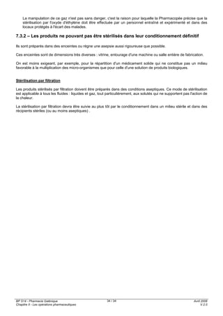 BP S14 - Pharmacie Galénique
Chapitre II - Les opérations pharmaceutiques
Avril 2008
V.2.0
34 / 34
La manipulation de ce gaz n'est pas sans danger, c'est la raison pour laquelle la Pharmacopée précise que la
stérilisation par l'oxyde d'éthylène doit être effectuée par un personnel entraîné et expérimenté et dans des
locaux protégés à l'écart des malades.
7.3.2 – Les produits ne pouvant pas être stérilisés dans leur conditionnement définitif
Ils sont préparés dans des enceintes ou règne une asepsie aussi rigoureuse que possible.
Ces enceintes sont de dimensions très diverses : vitrine, entourage d'une machine ou salle entière de fabrication.
On est moins exigeant, par exemple, pour la répartition d'un médicament solide qui ne constitue pas un milieu
favorable à la multiplication des micro-organismes que pour celle d'une solution de produits biologiques.
Stérilisation par filtration
Les produits stérilisés par filtration doivent être préparés dans des conditions aseptiques. Ce mode de stérilisation
est applicable à tous les fluides : liquides et gaz, tout particulièrement, aux solutés qui ne supportent pas l'action de
la chaleur.
La stérilisation par filtration devra être suivie au plus tôt par le conditionnement dans un milieu stérile et dans des
récipients stériles (ou au moins aseptiques) .
 