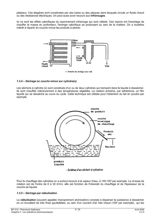 BP S14 - Pharmacie Galénique
Chapitre II - Les opérations pharmaceutiques
Avril 2008
V.2.0
5 / 34
plateaux. Ces étagères sont constituées par des tubes ou des plaques dans lesquels circule un fluide chaud
ou des résistances électriques. On peut aussi avoir recours aux infrarouges.
Ici ce sont les effets calorifiques du rayonnement infrarouge qui sont utilisés. Ces rayons ont l'avantage de
chauffer la masse en profondeur, l'énergie calorifique se produisant au sein de la matière. On a toutefois
intérêt à répartir en couche mince les produits à sécher.
1.3.4 – Séchage en couche mince sur cylindre(s)
Les séchoirs à cylindre (s) sont constitués d'un ou de deux cylindres qui trempent dans le liquide à dessécher.
Ils sont chauffés intérieurement à des températures réglables. La rotation entraîne, par adhérence, un film
liquide qui se dessèche au cours du cycle. Cette technique est utilisée pour l'obtention du lait en poudre par
exemple.
Pour le chauffage des cylindres on a surtout recours à la vapeur d'eau, à 140-150°par exemple. La vit esse de
rotation est de l'ordre de 6 à 30 tr/mn; elle est fonction de l'intensité du chauffage et de l'épaisseur de la
couche de liquide.
1.3.5 – Séchage par nébulisation
La nébulisation (souvent appelée improprement atomisation) consiste à disperser la substance à dessécher
en un brouillard de très fines gouttelettes, au sein d'un courant d'air très chaud (150° par exemple), qui les
 
