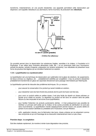 BP S14 - Pharmacie Galénique
Chapitre II - Les opérations pharmaceutiques
Avril 2008
V.2.0
6 / 34
transforme, instantanément, en une poudre desséchée. Les appareils permettant cette dessiccation par
dispersion, sont appelés nébuliseurs (ou atomiseurs, terme incorrect). Ils produisent des nébulisats.
Ce procédé permet donc la dessiccation de substances fragiles, sensibles à la chaleur, à l'oxydation et à
l'hydrolyse. Il est utilisé dans l'industrie alimentaire (café, lait…) et en pharmacie (laits pour nourrissons,
extraits de plantes, extraits d'organes, préparation de certains excipients). Les nébulisats se présentent sous
forme de poudres très légères qui se remettent facilement en solution.
1.3.6 – Lyophilisation ou cryodessiccation
La lyophilisation est une technique de dessiccation par sublimation de la glace de solutions, de suspensions,
de tissus animaux ou végétaux, etc … préalablement solidifiés par congélation. L'eau du produit à dessécher
préalablement transformée en glace est vaporisée directement sans passage intermédiaire par l'état liquide.
La lyophilisation permet de résoudre des problèmes techniques. On y a recours :
- pour assurer la conservation d'un produit qui serait instable en solution,
- pour dessécher sans les faire fondre les produits dont le point de fusion est très bas,
- pour avoir un produit solide en petites doses; il est plus facile de répartir en doses précises un
liquide qu'un solide en poudre. La répartition du produit se fait donc en solution dans les petits
flacons ou des ampoules et est suivie d'une lyophilisation;
- pour faciliter l'obtention de produits pulvérulents stériles : il n'est pratiquement pas possible de
stériliser un principe actif solide par la chaleur et les autres procédés de stérilisation ne sont pas
sans inconvénients. La lyophilisation menée aseptiquement permet d'avoir une poudre stérile en
partant d'une solution stérilisée au préalable soit à l'autoclave, soit par filtration;
- enfin, application récente, pour la fabrication des lyocs, doses unitaires qui se présentent comme
des comprimés et qui ont l'avantage de se dissoudre instantanément dans un peu d'eau.
Première étape : la congélation
Doit être réalisée rapidement, de manière à éviter toute dégradation des produits.
 