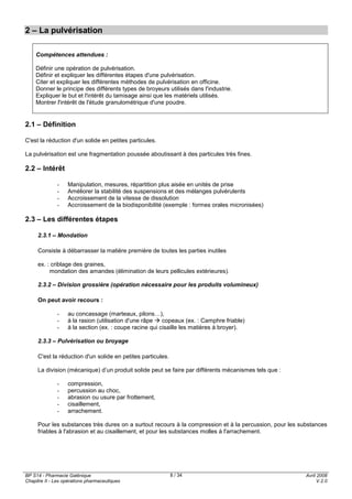 BP S14 - Pharmacie Galénique
Chapitre II - Les opérations pharmaceutiques
Avril 2008
V.2.0
8 / 34
2 – La pulvérisation
Compétences attendues :
Définir une opération de pulvérisation.
Définir et expliquer les différentes étapes d'une pulvérisation.
Citer et expliquer les différentes méthodes de pulvérisation en officine.
Donner le principe des différents types de broyeurs utilisés dans l'industrie.
Expliquer le but et l'intérêt du tamisage ainsi que les matériels utilisés.
Montrer l'intérêt de l'étude granulométrique d'une poudre.
2.1 – Définition
C'est la réduction d'un solide en petites particules.
La pulvérisation est une fragmentation poussée aboutissant à des particules très fines.
2.2 – Intérêt
- Manipulation, mesures, répartition plus aisée en unités de prise
- Améliorer la stabilité des suspensions et des mélanges pulvérulents
- Accroissement de la vitesse de dissolution
- Accroissement de la biodisponibilité (exemple : formes orales micronisées)
2.3 – Les différentes étapes
2.3.1 – Mondation
Consiste à débarrasser la matière première de toutes les parties inutiles
ex. : criblage des graines,
mondation des amandes (élimination de leurs pellicules extérieures).
2.3.2 – Division grossière (opération nécessaire pour les produits volumineux)
On peut avoir recours :
- au concassage (marteaux, pilons…),
- à la rasion (utilisation d'une râpe copeaux (ex. : Camphre friable)
- à la section (ex. : coupe racine qui cisaille les matières à broyer).
2.3.3 – Pulvérisation ou broyage
C'est la réduction d'un solide en petites particules.
La division (mécanique) d’un produit solide peut se faire par différents mécanismes tels que :
- compression,
- percussion au choc,
- abrasion ou usure par frottement,
- cisaillement,
- arrachement.
Pour les substances très dures on a surtout recours à la compression et à la percussion, pour les substances
friables à l'abrasion et au cisaillement, et pour les substances molles à l'arrachement.
 