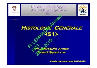Université Cadi Ayyad
-Faculté Polydisciplinaire-
-Safi-
Université Cadi Ayyad
-Faculté Polydisciplinaire-
-Safi-
HHISTOLOGIEISTOLOGIE GGÉNÉRALEÉNÉRALE
--(S1)(S1)--
PPRR LEMHADRI ALEMHADRI AHMEDHMED
lemhadri@gmail.comlemhadri@gmail.com
Année universitaire 2018-2019
HHISTOLOGIEISTOLOGIE GGÉNÉRALEÉNÉRALE
--(S1)(S1)--
PPRR LEMHADRI ALEMHADRI AHMEDHMED
lemhadri@gmail.comlemhadri@gmail.com
PrLEM
H
AD
R
IAhm
ed
FPS2018-2019
 