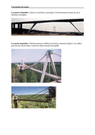 Conception des ponts

Les ponts à béquilles : droites ou inclinées et portiques. Ils fonctionnent comme un arc à
éléments rectilignes




Les ponts suspendus : éléments porteurs (câbles) en traction, structures légères. Les câbles
peuvent être ancrés dans n massif ou dans la poutre de rigidité.
 