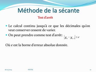 Méthode de la sécante
                         Test d’arrêt

 Le calcul continu jusqu’à ce que les décimales qu’on
  veut conserver cessent de varier.
 On peut prendre comme test d’arrêt:
                                        x x
                                         n    n 1
                                                    e

Où e est la borne d’erreur absolue donnée.




16/03/2013      INTTIC                                  10
 