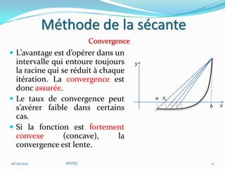 Méthode de la sécante
                          Convergence
 L’avantage est d’opérer dans un
  intervalle qui entoure toujours       y
  la racine qui se réduit à chaque
  itération. La convergence est
  donc assurée.
 Le taux de convergence peut               a x1
                                                   b    x
  s’avérer faible dans certains
  cas.
 Si la fonction est fortement
  convexe        (concave),      la
  convergence est lente.

16/03/2013       INTTIC                            11
 