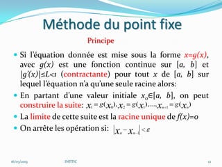 Méthode du point fixe
                          Principe
  Si l’équation donnée est mise sous la forme x=g(x),
   avec g(x) est une fonction continue sur [a, b] et
   |g’(x)|≤L<1 (contractante) pour tout x de [a, b] sur
   lequel l’équation n’a qu’une seule racine alors:
  En partant d’une valeur initiale x0∈[a, b], on peut
   construire la suite: x1 g ( x0), x2 g ( x1),..., xn 1 g ( xn)
  La limite de cette suite est la racine unique de f(x)=0
  On arrête les opération si: xn xn 1



16/03/2013       INTTIC                                        12
 