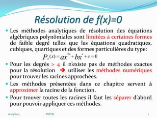 Résolution de f(x)=0
 Les méthodes analytiques de résolution des équations
  algébriques polynômiales sont limitées à certaines formes
  de faible degré telles que les équations quadratiques,
  cubiques, quartiques et des formes particulières du type:
                         2n    n
               P ( x) ax bx
                 n
                                   c 0
 Pour les degrés > 4 il n’existe pas de méthodes exactes
  pour la résolution  utiliser les méthodes numériques
  pour trouver les racines approchées.
 Les méthodes présentées dans ce chapitre servent à
  approximer la racine de la fonction.
 Pour trouver toutes les racines il faut les séparer d’abord
  pour pouvoir appliquer ces méthodes.
 16/03/2013     INTTIC                                     2
 
