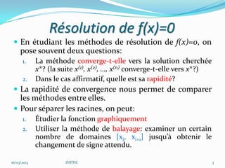 Résolution de f(x)=0
  En étudiant les méthodes de résolution de f(x)=0, on
     pose souvent deux questions:
      1.     La méthode converge-t-elle vers la solution cherchée
             x*? (la suite x(1), x(2), …, x(n) converge-t-elle vers x*?)
      2.     Dans le cas affirmatif, quelle est sa rapidité?
  La rapidité de convergence nous permet de comparer
   les méthodes entre elles.
  Pour séparer les racines, on peut:
      1.     Étudier la fonction graphiquement
      2.     Utiliser la méthode de balayage: examiner un certain
             nombre de domaines [xi, xi+1] jusqu’à obtenir le
             changement de signe attendu.

16/03/2013             INTTIC                                              3
 