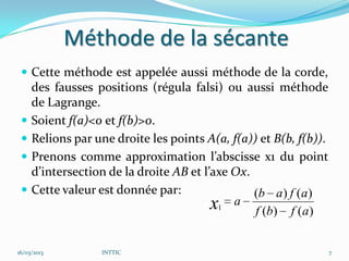 Méthode de la sécante
  Cette méthode est appelée aussi méthode de la corde,
     des fausses positions (régula falsi) ou aussi méthode
     de Lagrange.
    Soient f(a)<0 et f(b)>0.
    Relions par une droite les points A(a, f(a)) et B(b, f(b)).
    Prenons comme approximation l’abscisse x1 du point
     d’intersection de la droite AB et l’axe Ox.
    Cette valeur est donnée par:                (b a) f (a)
                                         x1 a f (b) f (a)

16/03/2013        INTTIC                                           7
 