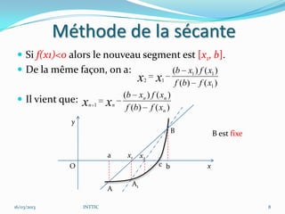 Méthode de la sécante
  Si f(x1)<0 alors le nouveau segment est [x1, b].
  De la même façon, on a:                              (b x1 ) f ( x1 )
                                         x x2    1
                                                         f (b) f ( x1 )
                                     (b xn ) f ( xn )
  Il vient que:   x   n 1   x   n
                                      f (b) f ( xn )
               y
                                                      B                 B est fixe

                             a        x1 x2
               O                                c b                 x

                                       A1
                             A

16/03/2013         INTTIC                                                            8
 