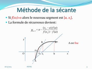 Méthode de la sécante
  Si f(x1)>0 alors le nouveau segment est [a, x1].
  La formule de récurrence devient:
                                       ( xn a ) f ( a )
                       x    n 1
                                  a
                                       f ( xn ) f ( a )

               y
                                      B1              B       A est fixe

                             ac
               O                  x2 x1           b       x


                             A

16/03/2013         INTTIC                                                  9
 