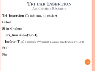 TRI PAR INSERTION
ALGORITHME RÉCURSIF
Tri_Insertion (T: tableau, n : entier)
Debut
Si (n>1) alors

Tri_Insertion(T,n-1);
Insérer (T, n) // insérer le nème élément à sa place dans le tableau T[1..n-1]
FSI
Fin
10

 