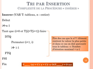 TRI PAR INSERTION
COMPLEXITÉ DE LA PROCÉDURE « INSÉRER »
Inserer (VAR T: tableau, n : entier)
Debut

in-1
Tant que (i>0 et T[i]>T[i+1]) faire
DTQ

Permuter (i+1, i)
i i-1

Pire des cas que le nème élément
contient la valeur la plus petite
et dans ce cas on doit parcourir
tous le tableau  Nombre
d’itération maximal = n
n-1

FTQ

FSI
Fin

12

Tinsérer (n) = C1 n + C2  O(Tinsérer) = O (n)

 