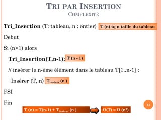 TRI PAR INSERTION
COMPLEXITÉ
Tri_Insertion (T: tableau, n : entier)

T (n) tq n taille du tableau

Debut
Si (n>1) alors

Tri_Insertion(T,n-1);

T (n - 1)

// insérer le n-ème élément dans le tableau T[1..n-1] :
Insérer (T, n)

Tinsérer (n )

FSI

Fin

13

T (n) = T(n-1) + Tinsérer (n )

O(T) = O (n2)

 