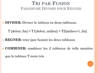 TRI PAR FUSION
PARADIGME DIVISER POUR RÉGNER



DIVISER: Diviser le tableau en deux tableaux:
T [debut..fin] = T1[debut..milieu] + T2[milieu+1..fin]



REGNER: trier (par fusion) les deux tableaux



COMBINER: combiner les 2 tableaux de telle manière
que le tableau T reste trie
20

 