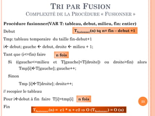 TRI PAR FUSION
COMPLEXITÉ DE LA PROCÉDURE « FUSIONNER »
Procédure fusionner(VAR T: tableau, debut, milieu, fin: entier)
Tfusionner(n) tq n= fin – debut +1

Debut

Tmp: tableau temporaire du taille fin-debut+1
i debut; gauche  debut, droite  milieu + 1;

Tant que (i<=fin) faire
Si

((gauche<=milieu

n fois

et

T[gauche]<T[droite])

ou

droite>fin)

alors

Tmp[i]T[gauche]; gauche++;
Sinon

Tmp [i]T[droite]; droite++;
// recopier le tableau

Pour idebut à fin faire T[i]=tmp[i]
Fin

n fois

Tfusionner(n) = c1 * n + c2  O (Tfusionner) = O (n)

23

 