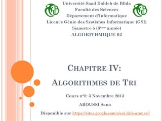 Université Saad Dahleb de Blida

Faculté des Sciences
Département d’Informatique

Licence Génie des Systèmes Informatique (GSI)
Semestre 5 (3ème année)

ALGORITHMIQUE 02

CHAPITRE IV:
ALGORITHMES DE TRI
Cours n°8: 3 Novembre 2013
AROUSSI Sana

Disponible sur https://sites.google.com/a/esi.dz/s-aroussi/

 