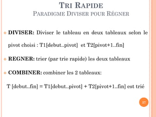 TRI RAPIDE
PARADIGME DIVISER POUR RÉGNER


DIVISER: Diviser le tableau en deux tableaux selon le
pivot choisi : T1[debut..pivot] et T2[pivot+1..fin]



REGNER: trier (par trie rapide) les deux tableaux



COMBINER: combiner les 2 tableaux:
T [debut..fin] = T1[debut..pivot] + T2[pivot+1..fin] est trié
27

 