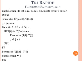 TRI RAPIDE
FONCTION « PARTITIONNER »
Partitionner (T: tableau, debut, fin, pivot: entier): entier
Debut
permuter (T[pivot], T[fin])
j premier

Pour i 1 à fin -1 faire
SI T[i] <= T[fin] alors

Permuter (T[i], T[j])
jj+1

FSI
FP
Permuter (T[fin] , T[j])
Partitionner  j
Fin

29

 