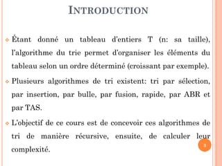 INTRODUCTION


Étant donné un tableau d’entiers T (n: sa taille),

l’algorithme du trie permet d’organiser les éléments du
tableau selon un ordre déterminé (croissant par exemple).


Plusieurs algorithmes de tri existent: tri par sélection,

par insertion, par bulle, par fusion, rapide, par ABR et
par TAS.


L’objectif de ce cours est de concevoir ces algorithmes de
tri de manière récursive, ensuite, de calculer leur
complexité.

3

 