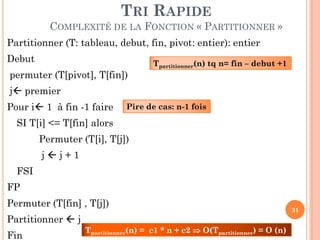TRI RAPIDE
COMPLEXITÉ DE LA FONCTION « PARTITIONNER »
Partitionner (T: tableau, debut, fin, pivot: entier): entier
Debut
permuter (T[pivot], T[fin])

Tpartitionner(n) tq n= fin – debut +1

j premier

Pour i 1 à fin -1 faire

Pire de cas: n-1 fois

SI T[i] <= T[fin] alors

Permuter (T[i], T[j])
jj+1

FSI
FP
Permuter (T[fin] , T[j])
Partitionner  j
Fin

Tpartitionner(n) = c1 * n + c2  O(Tpartitionner) = O (n)

31

 