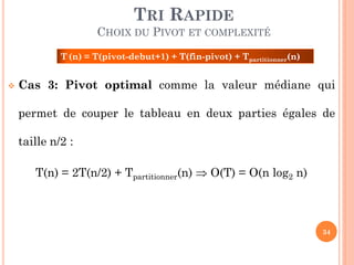 TRI RAPIDE
CHOIX DU PIVOT ET COMPLEXITÉ
T (n) = T(pivot-debut+1) + T(fin-pivot) + Tpartitionner(n)


Cas 3: Pivot optimal comme la valeur médiane qui
permet de couper le tableau en deux parties égales de
taille n/2 :
T(n) = 2T(n/2) + Tpartitionner(n)  O(T) = O(n log2 n)

34

 