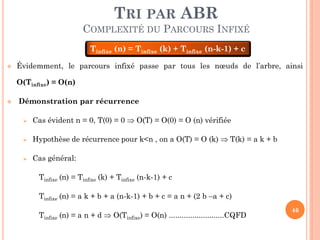 TRI PAR ABR
COMPLEXITÉ DU PARCOURS INFIXÉ
Tinfixe (n) = Tinfixe (k) + Tinfixe (n-k-1) + c


Évidemment, le parcours infixé passe par tous les nœuds de l’arbre, ainsi
O(Tinfixe) = O(n)



Démonstration par récurrence


Cas évident n = 0, T(0) = 0  O(T) = O(0) = O (n) vérifiée



Hypothèse de récurrence pour k<n , on a O(T) = O (k)  T(k) = a k + b



Cas général:
Tinfixe (n) = Tinfixe (k) + Tinfixe (n-k-1) + c
Tinfixe (n) = a k + b + a (n-k-1) + b + c = a n + (2 b –a + c)

Tinfixe (n) = a n + d  O(Tinfixe) = O(n) ..........................CQFD

46

 