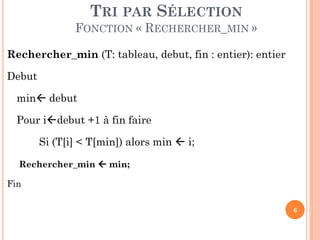 TRI PAR SÉLECTION
FONCTION « RECHERCHER_MIN »
Rechercher_min (T: tableau, debut, fin : entier): entier

Debut
min debut
Pour idebut +1 à fin faire
Si (T[i] < T[min]) alors min  i;
Rechercher_min  min;
Fin
6

 