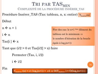 TRI PAR TASMIN

COMPLEXITÉ DE LA PROCÉDURE INSÉRER_TAS
Procédure Insérer_TAS (Tas: tableau, n, x: entier)

TInsérer(n)

Début
nn+1

Pire des cas: le n+1 ème élément du
tableau est le minimum 

in
Tas[i ]  x

le nombre d’itération de la boucle
égale à log2(n+1)

Tant que (i/2 > 0 et Tas[i/2] > x) faire
Permuter (Tas, i, i/2)

i  i/2
73

Fin

TInsérer (n) = c1 log2(n+1) + c2  O(TInsérer ) = O(log2(n+1) )

 