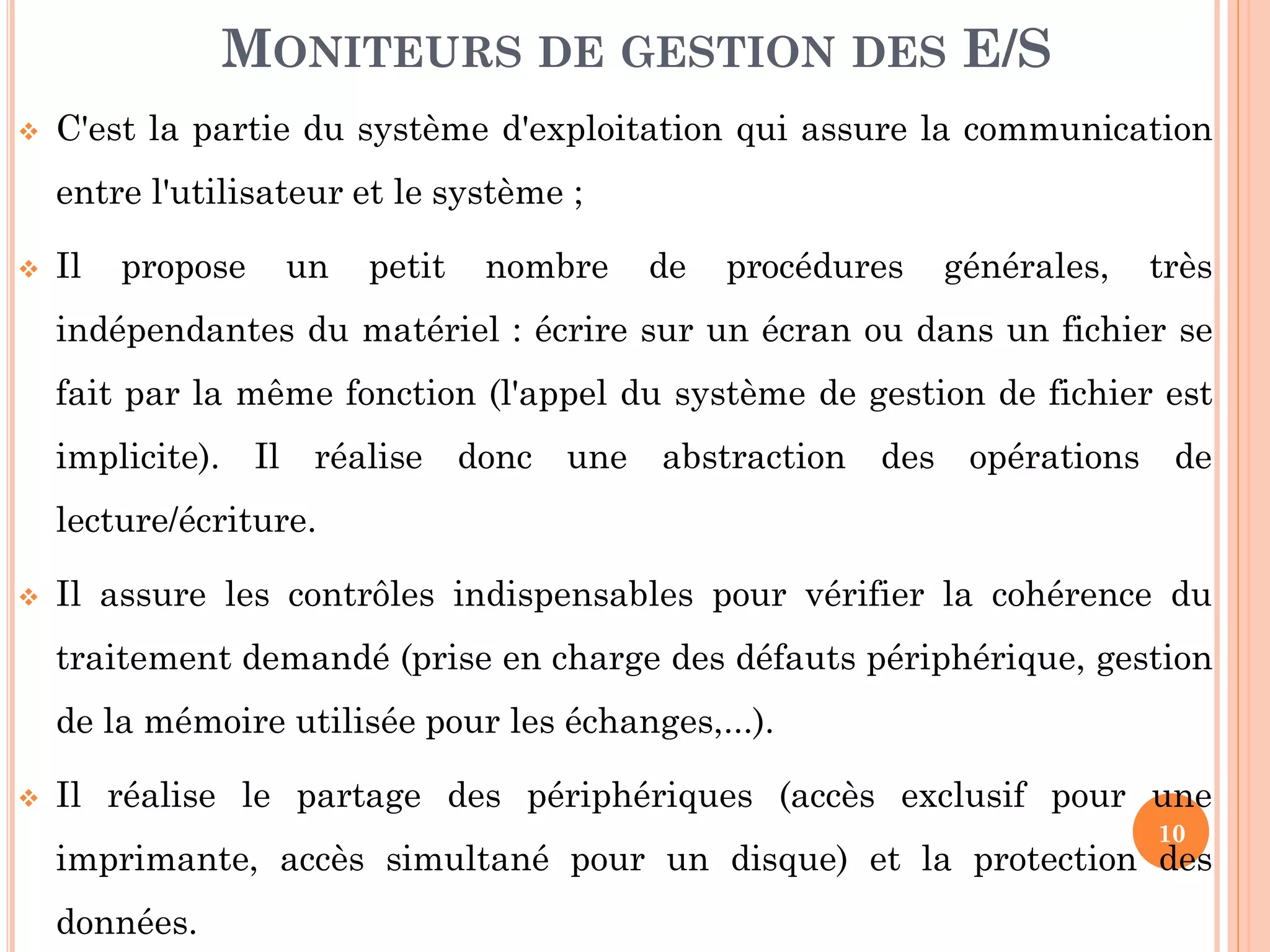 10
 C'est la partie du système d'exploitation qui assure la communication
entre l'utilisateur et le système ;
 Il propose un petit nombre de procédures générales, très
indépendantes du matériel : écrire sur un écran ou dans un fichier se
fait par la même fonction (l'appel du système de gestion de fichier est
implicite). Il réalise donc une abstraction des opérations de
lecture/écriture.
 Il assure les contrôles indispensables pour vérifier la cohérence du
traitement demandé (prise en charge des défauts périphérique, gestion
de la mémoire utilisée pour les échanges,...).
 Il réalise le partage des périphériques (accès exclusif pour une
imprimante, accès simultané pour un disque) et la protection des
données.
MONITEURS DE GESTION DES E/S
 