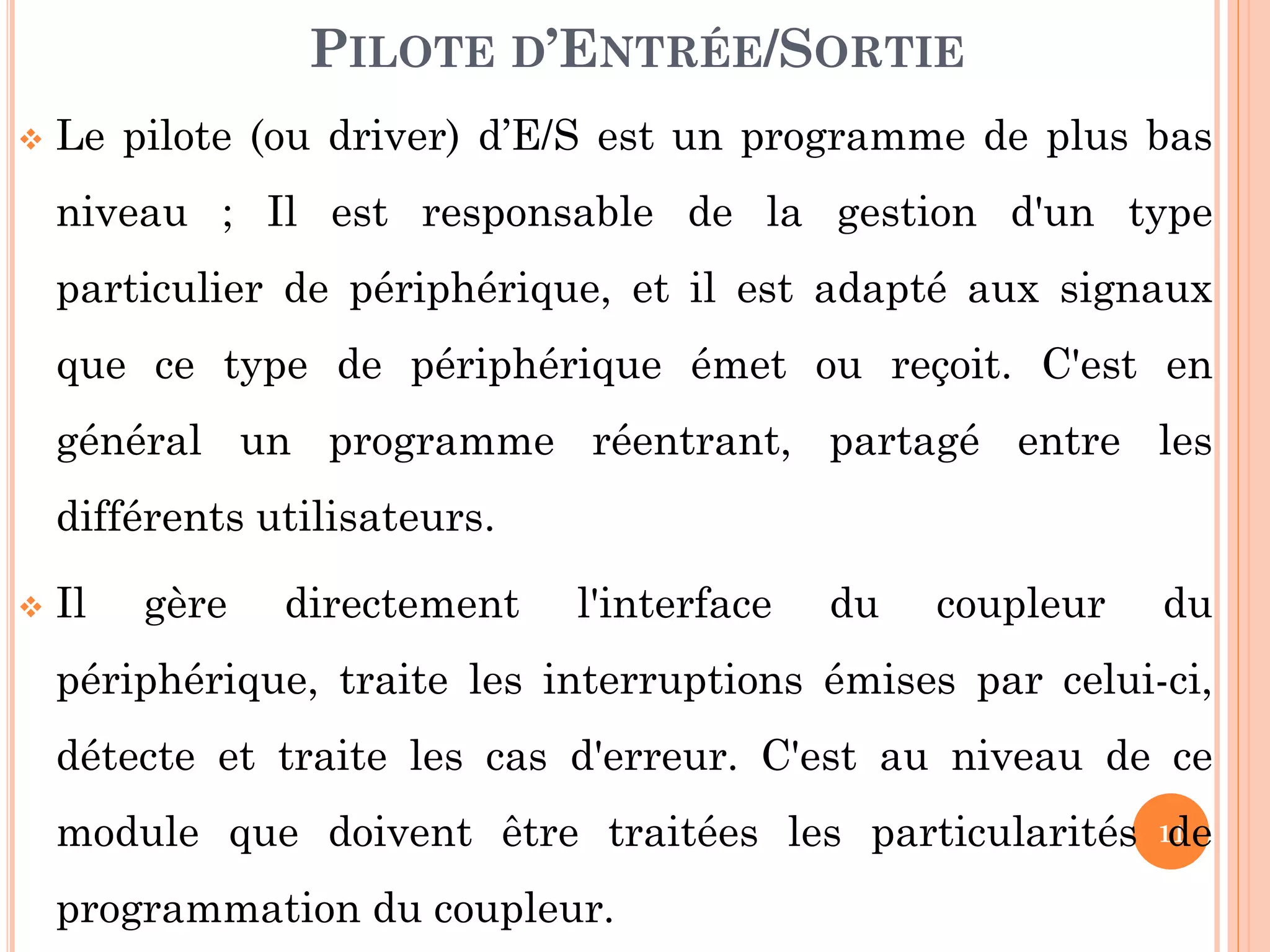 11
 Le pilote (ou driver) d’E/S est un programme de plus bas
niveau ; Il est responsable de la gestion d'un type
particulier de périphérique, et il est adapté aux signaux
que ce type de périphérique émet ou reçoit. C'est en
général un programme réentrant, partagé entre les
différents utilisateurs.
 Il gère directement l'interface du coupleur du
périphérique, traite les interruptions émises par celui-ci,
détecte et traite les cas d'erreur. C'est au niveau de ce
module que doivent être traitées les particularités de
programmation du coupleur.
PILOTE D’ENTRÉE/SORTIE
 