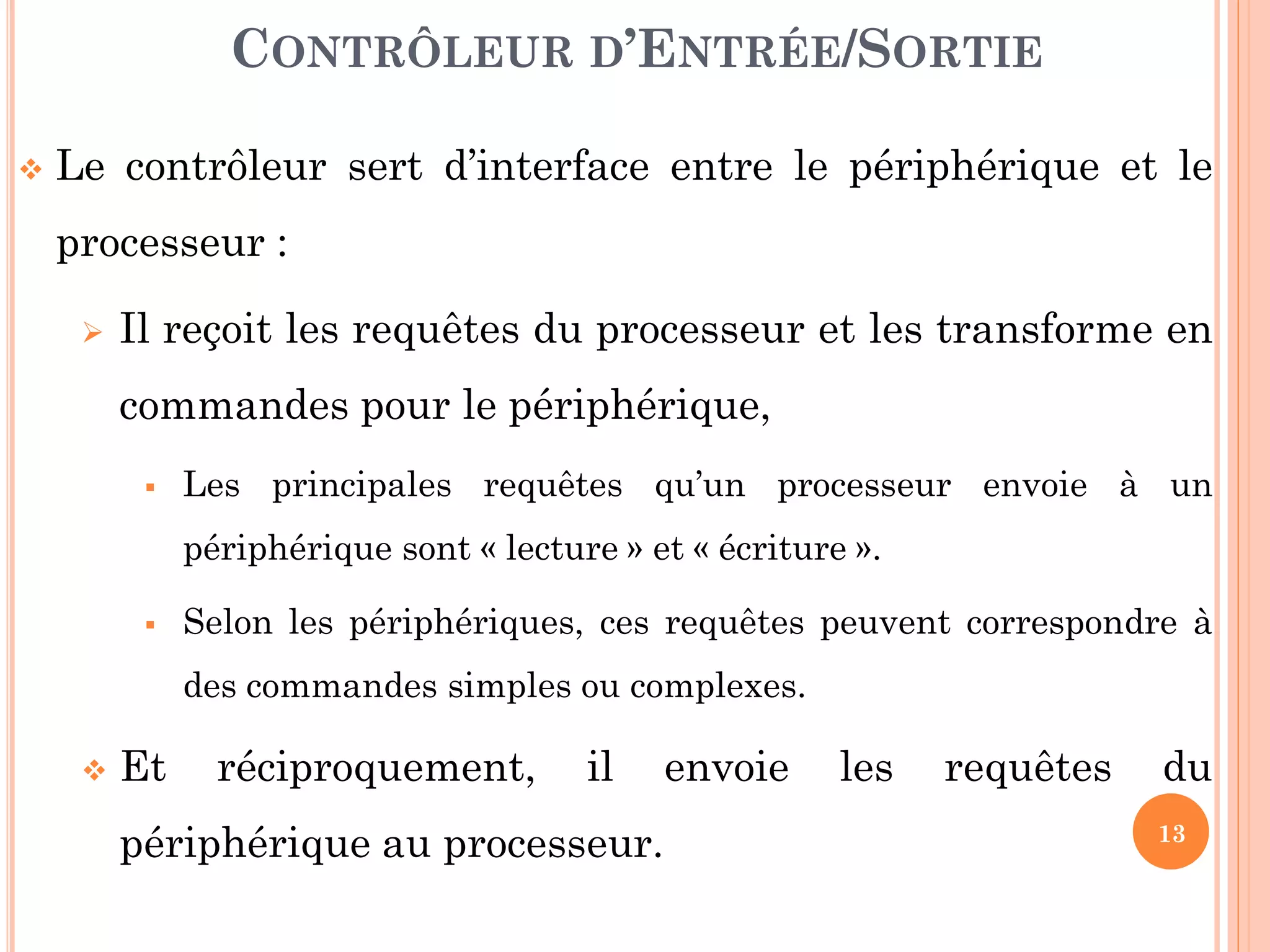 13
 Le contrôleur sert d’interface entre le périphérique et le
processeur :
 Il reçoit les requêtes du processeur et les transforme en
commandes pour le périphérique,
 Les principales requêtes qu’un processeur envoie à un
périphérique sont « lecture » et « écriture ».
 Selon les périphériques, ces requêtes peuvent correspondre à
des commandes simples ou complexes.
 Et réciproquement, il envoie les requêtes du
périphérique au processeur.
CONTRÔLEUR D’ENTRÉE/SORTIE
 