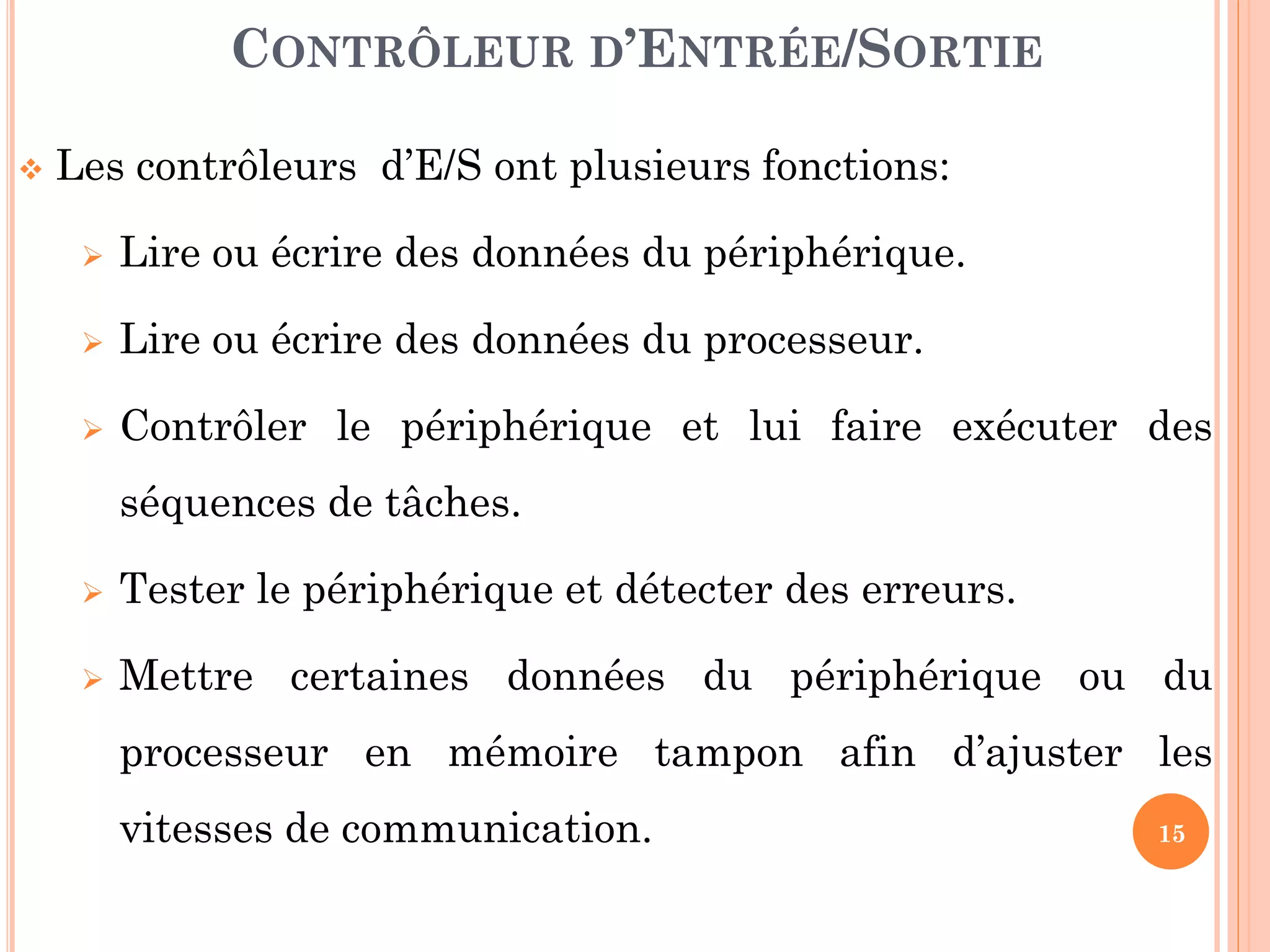15
 Les contrôleurs d’E/S ont plusieurs fonctions:
 Lire ou écrire des données du périphérique.
 Lire ou écrire des données du processeur.
 Contrôler le périphérique et lui faire exécuter des
séquences de tâches.
 Tester le périphérique et détecter des erreurs.
 Mettre certaines données du périphérique ou du
processeur en mémoire tampon afin d’ajuster les
vitesses de communication.
CONTRÔLEUR D’ENTRÉE/SORTIE
 