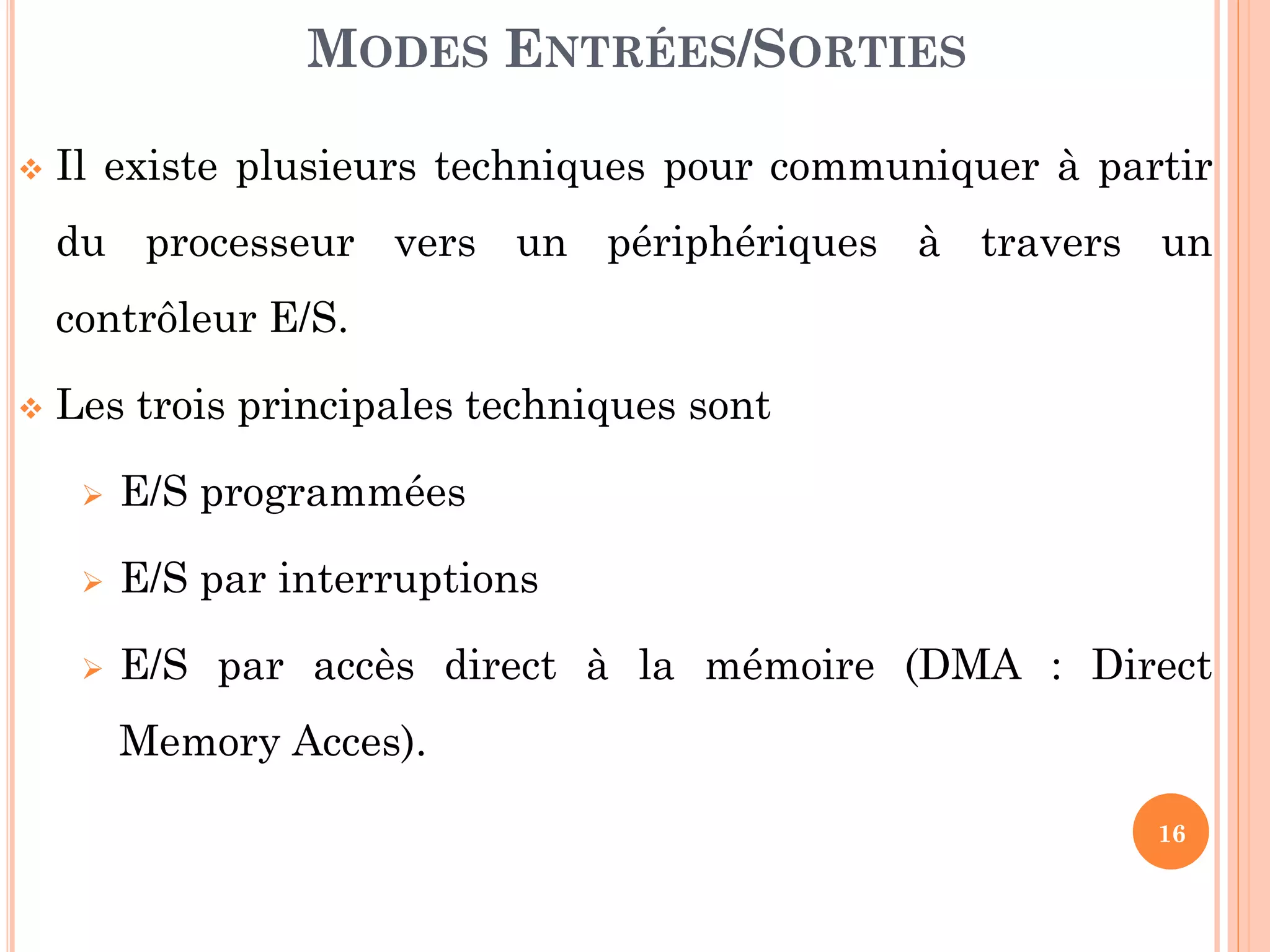 16
 Il existe plusieurs techniques pour communiquer à partir
du processeur vers un périphériques à travers un
contrôleur E/S.
 Les trois principales techniques sont
 E/S programmées
 E/S par interruptions
 E/S par accès direct à la mémoire (DMA : Direct
Memory Acces).
MODES ENTRÉES/SORTIES
 