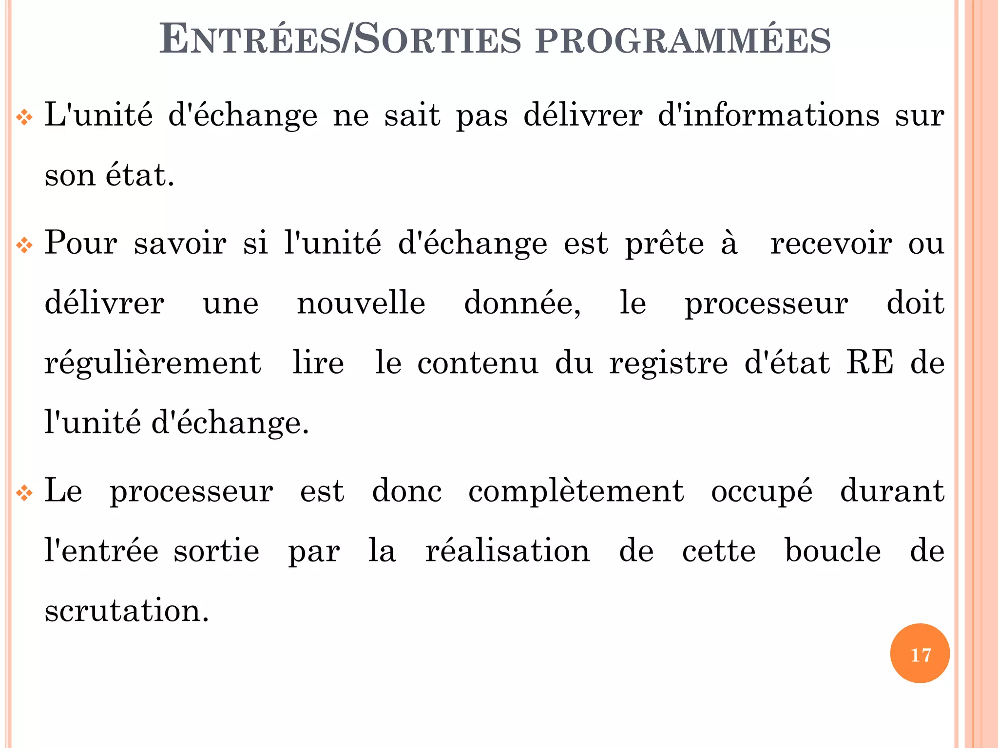 17
ENTRÉES/SORTIES PROGRAMMÉES
 L'unité d'échange ne sait pas délivrer d'informations sur
son état.
 Pour savoir si l'unité d'échange est prête à recevoir ou
délivrer une nouvelle donnée, le processeur doit
régulièrement lire le contenu du registre d'état RE de
l'unité d'échange.
 Le processeur est donc complètement occupé durant
l'entrée sortie par la réalisation de cette boucle de
scrutation.
 