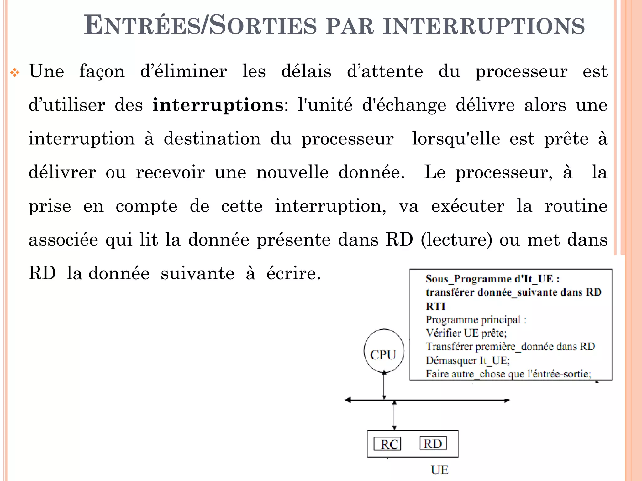 21
ENTRÉES/SORTIES PAR INTERRUPTIONS
 Une façon d’éliminer les délais d’attente du processeur est
d’utiliser des interruptions: l'unité d'échange délivre alors une
interruption à destination du processeur lorsqu'elle est prête à
délivrer ou recevoir une nouvelle donnée. Le processeur, à la
prise en compte de cette interruption, va exécuter la routine
associée qui lit la donnée présente dans RD (lecture) ou met dans
RD la donnée suivante à écrire.
 