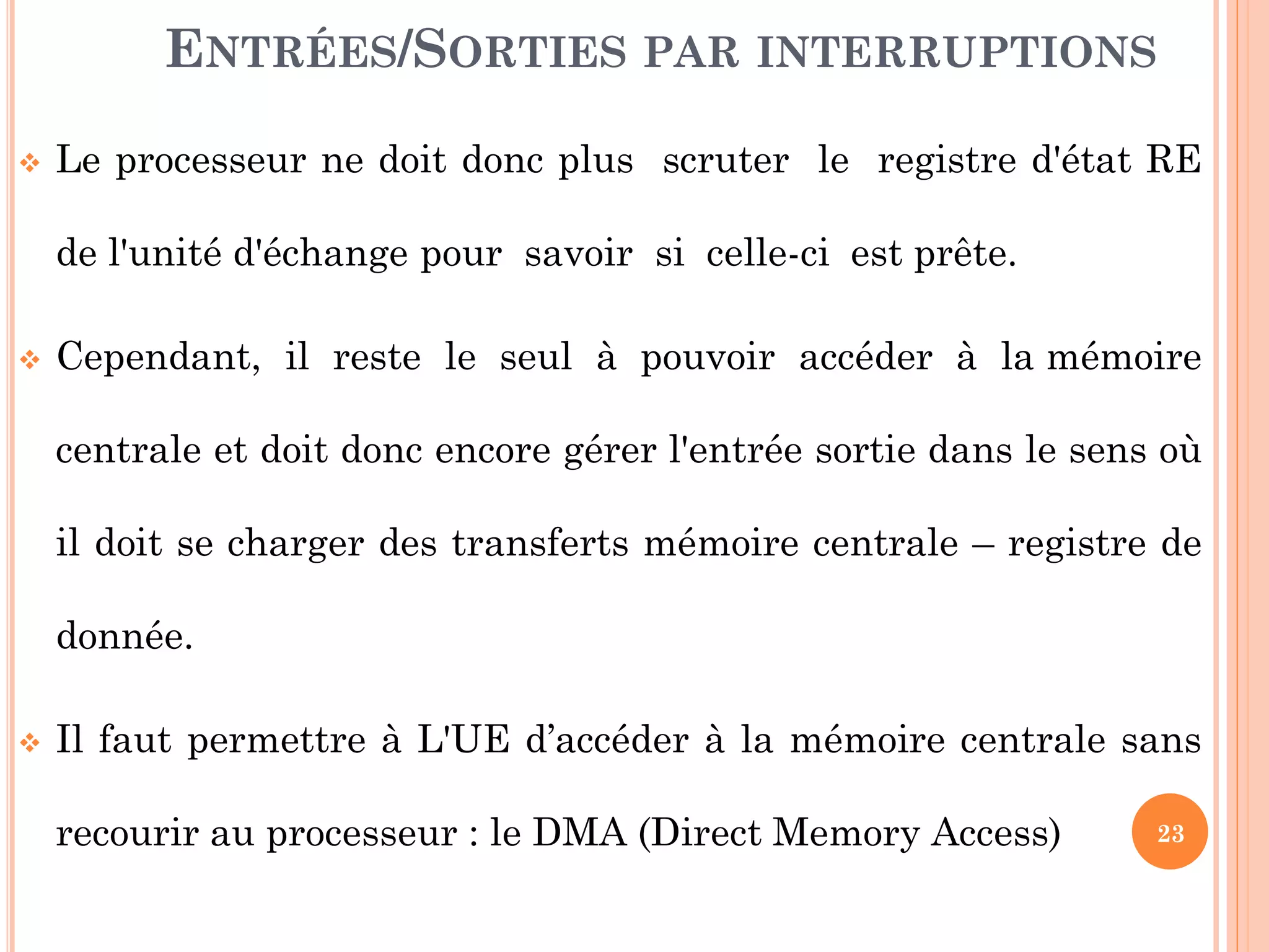 23
ENTRÉES/SORTIES PAR INTERRUPTIONS
 Le processeur ne doit donc plus scruter le registre d'état RE
de l'unité d'échange pour savoir si celle-ci est prête.
 Cependant, il reste le seul à pouvoir accéder à la mémoire
centrale et doit donc encore gérer l'entrée sortie dans le sens où
il doit se charger des transferts mémoire centrale – registre de
donnée.
 Il faut permettre à L'UE d’accéder à la mémoire centrale sans
recourir au processeur : le DMA (Direct Memory Access)
 