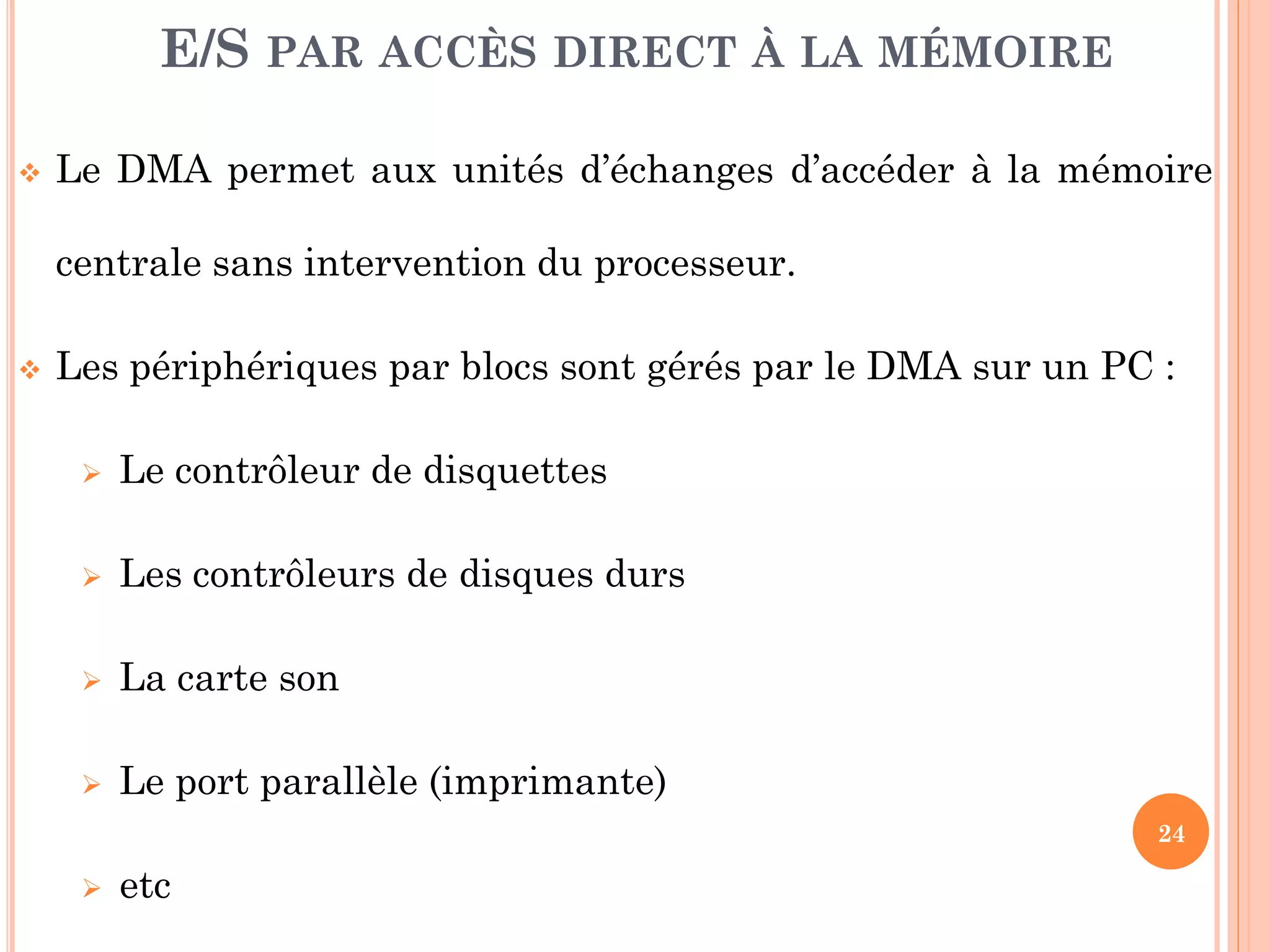 24
 Le DMA permet aux unités d’échanges d’accéder à la mémoire
centrale sans intervention du processeur.
 Les périphériques par blocs sont gérés par le DMA sur un PC :
 Le contrôleur de disquettes
 Les contrôleurs de disques durs
 La carte son
 Le port parallèle (imprimante)
 etc
E/S PAR ACCÈS DIRECT À LA MÉMOIRE
 